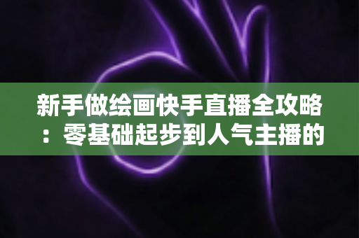 新手做绘画快手直播全攻略:零基础起步到人气主播的实战指南 新手做绘画快手直播全攻略:零基础起步到人气主播的实战指南