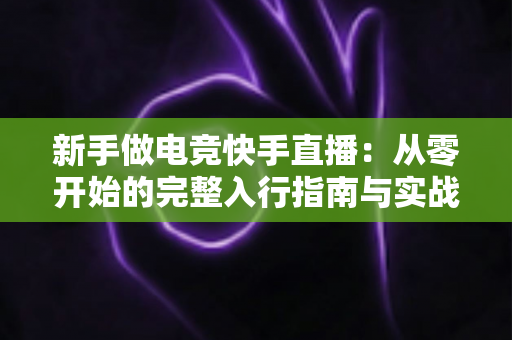 新手做电竞快手直播:从零开始的完整入行指南与实战运营技巧 新手做电竞快手直播:从零开始的完整入行指南与实战运营技巧