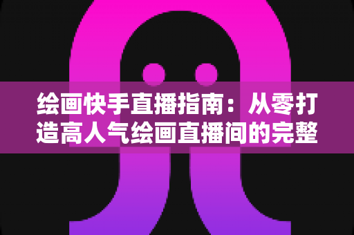 绘画快手直播指南：从零打造高人气绘画直播间的完整攻略