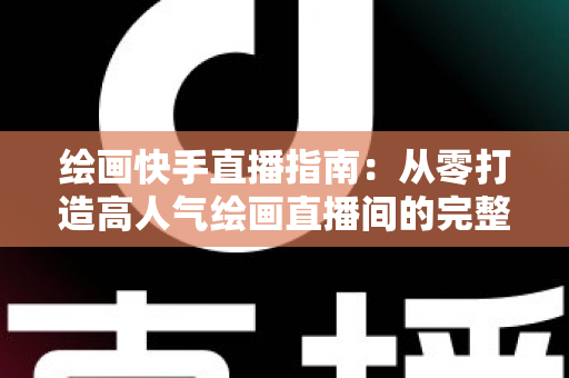 绘画快手直播指南：从零打造高人气绘画直播间的完整攻略