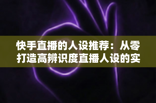 快手直播的人设推荐：从零打造高辨识度直播人设的实战全攻略