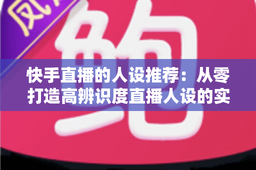 快手直播的人设推荐：从零打造高辨识度直播人设的实战全攻略