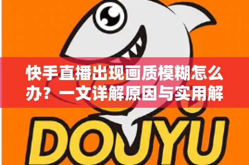 快手直播出现画质模糊怎么办？一文详解原因与实用解决方案，助您轻松恢复高清直播画面