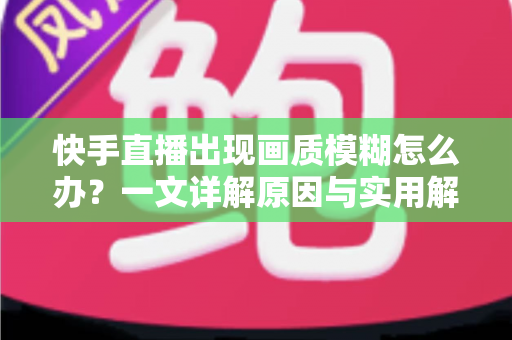 快手直播出现画质模糊怎么办？一文详解原因与实用解决方案，助您轻松恢复高清直播画面