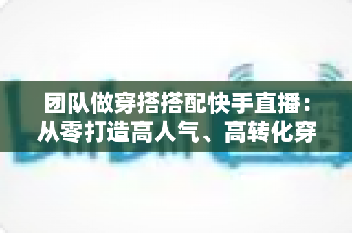 团队做穿搭搭配快手直播:从零打造高人气、高转化穿搭直播间的完整实战指南 团队做穿搭搭配快手直播:从零打造高人气、高转化穿搭直播间的完整实战指南
