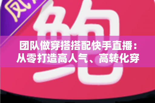 团队做穿搭搭配快手直播:从零打造高人气、高转化穿搭直播间的完整实战指南 团队做穿搭搭配快手直播:从零打造高人气、高转化穿搭直播间的完整实战指南