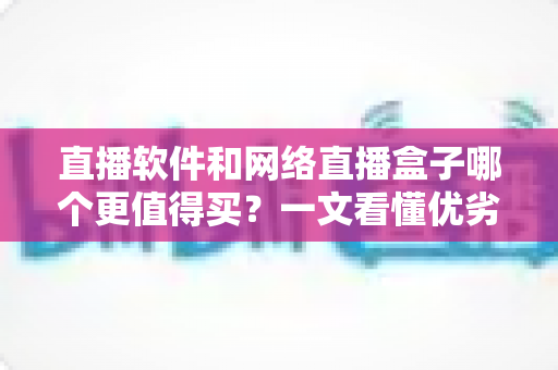 直播软件和网络直播盒子哪个更值得买?一文看懂优劣差异,选对设备少花冤枉钱 直播软件和网络直播盒子哪个更值得买?一文看懂优劣差异,选对设备少花冤枉钱