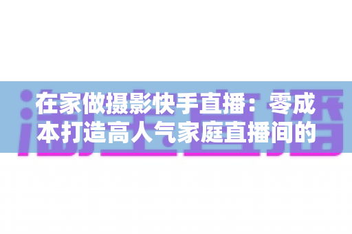 在家做摄影快手直播:零成本打造高人气家庭直播间的实战指南 在家做摄影快手直播:零成本打造高人气家庭直播间的实战指南
