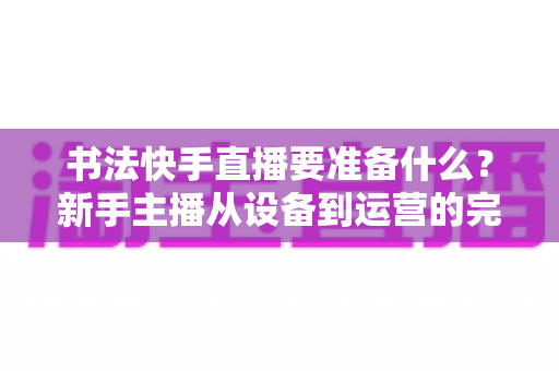 书法快手直播要准备什么?新手主播从设备到运营的完整开播攻略 书法快手直播要准备什么?新手主播从设备到运营的完整开播攻略