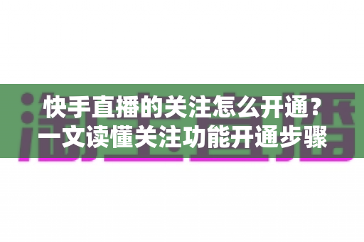 快手直播的关注怎么开通?一文读懂关注功能开通步骤与快速涨粉实用攻略 快手直播的关注怎么开通?一文读懂关注功能开通步骤与快速涨粉实用攻略