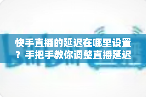 快手直播的延迟在哪里设置？手把手教你调整直播延迟参数，全面提升直播互动体验
