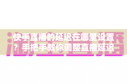 快手直播的延迟在哪里设置？手把手教你调整直播延迟参数，全面提升直播互动体验