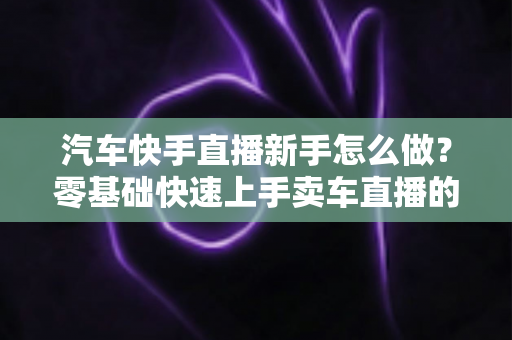 汽车快手直播新手怎么做?零基础快速上手卖车直播的完整指南 汽车快手直播新手怎么做?零基础快速上手卖车直播的完整指南