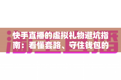 快手直播的虚拟礼物避坑指南：看懂套路、守住钱包的实用攻略（2025最新版）