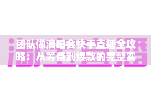 团队做演唱会快手直播全攻略：从筹备到爆款的完整实操指南