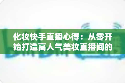 化妆快手直播心得:从零开始打造高人气美妆直播间的实战经验分享 化妆快手直播心得:从零开始打造高人气美妆直播间的实战经验分享