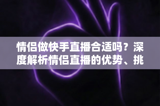 情侣做快手直播合适吗?深度解析情侣直播的优势、挑战与成功指南 情侣做快手直播合适吗?深度解析情侣直播的优势、挑战与成功指南