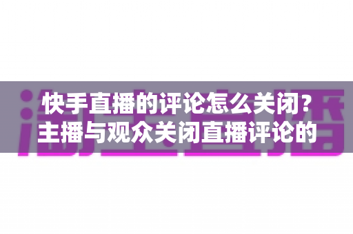 快手直播的评论怎么关闭？主播与观众关闭直播评论的完整实用教程