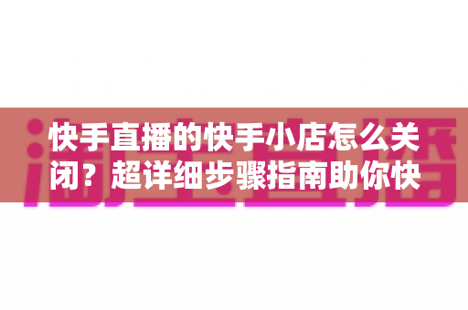 快手直播的快手小店怎么关闭?超详细步骤指南助你快速关闭小店、顺利退还保证金 快手直播的快手小店怎么关闭?超详细步骤指南助你快速关闭小店、顺利退还保证金
