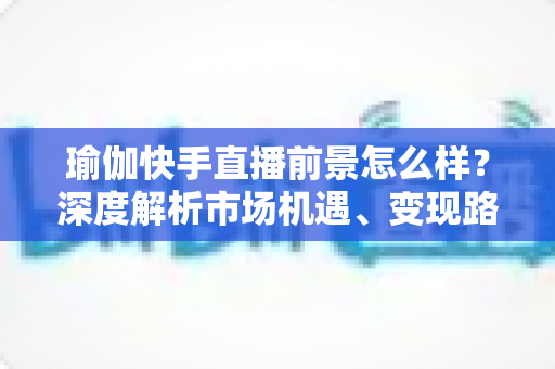 瑜伽快手直播前景怎么样？深度解析市场机遇、变现路径与入局指南