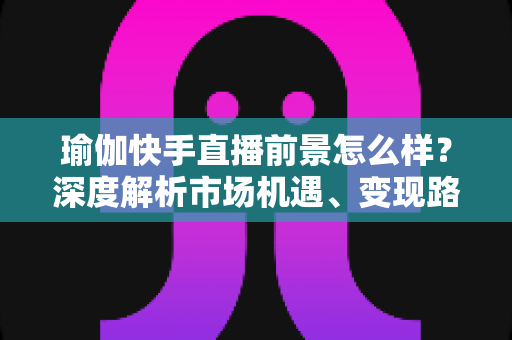 瑜伽快手直播前景怎么样？深度解析市场机遇、变现路径与入局指南