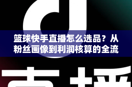 篮球快手直播怎么选品?从粉丝画像到利润核算的全流程实战指南 篮球快手直播怎么选品?从粉丝画像到利润核算的全流程实战指南