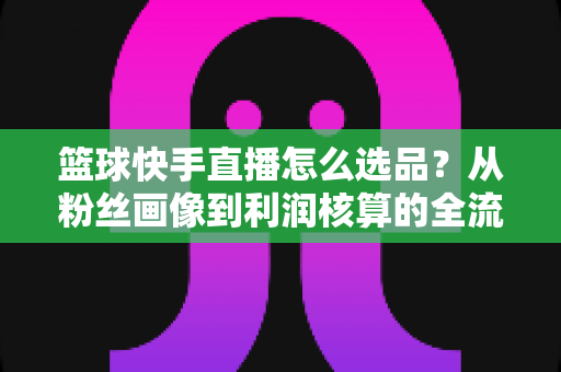 篮球快手直播怎么选品?从粉丝画像到利润核算的全流程实战指南 篮球快手直播怎么选品?从粉丝画像到利润核算的全流程实战指南