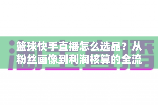 篮球快手直播怎么选品?从粉丝画像到利润核算的全流程实战指南 篮球快手直播怎么选品?从粉丝画像到利润核算的全流程实战指南