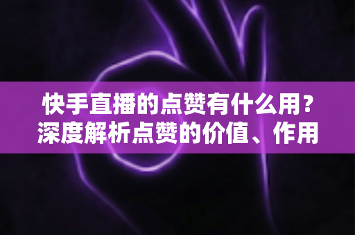 快手直播的点赞有什么用？深度解析点赞的价值、作用与提升技巧