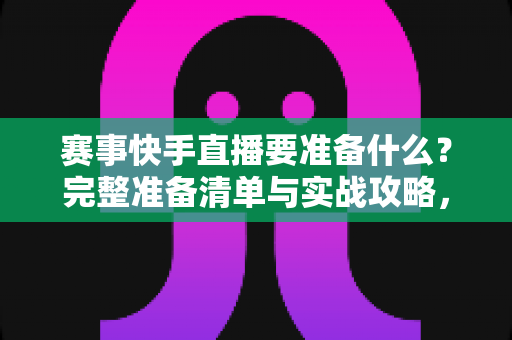 赛事快手直播要准备什么？完整准备清单与实战攻略，助你打造高人气赛事直播
