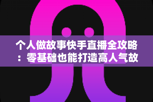 个人做故事快手直播全攻略：零基础也能打造高人气故事直播间的实用指南