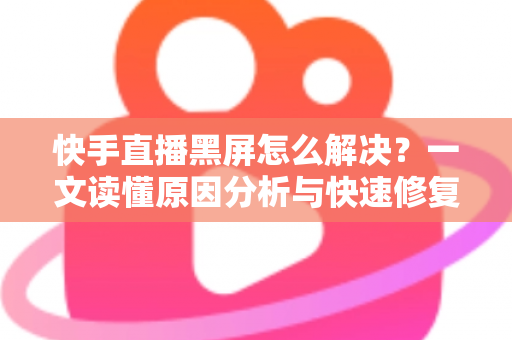 快手直播黑屏怎么解决？一文读懂原因分析与快速修复全攻略