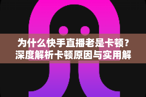 为什么快手直播老是卡顿?深度解析卡顿原因与实用解决方案全指南 为什么快手直播老是卡顿?深度解析卡顿原因与实用解决方案全指南