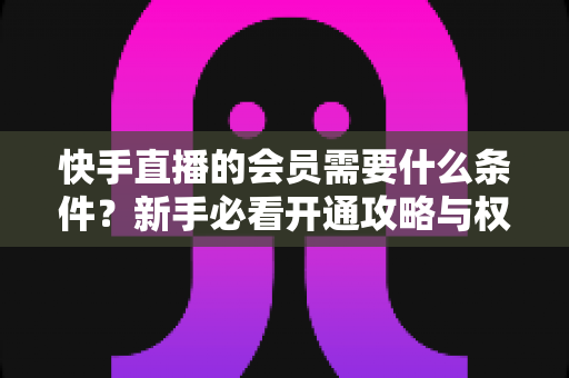 快手直播的会员需要什么条件?新手必看开通攻略与权益全解析 快手直播的会员需要什么条件?新手必看开通攻略与权益全解析