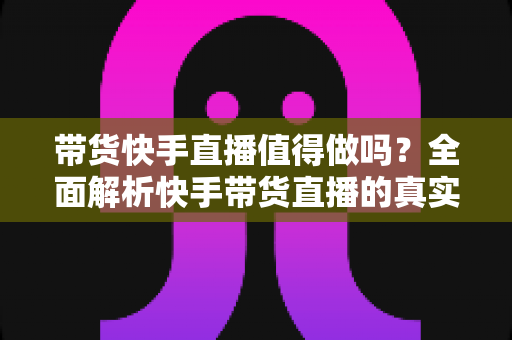 带货快手直播值得做吗?全面解析快手带货直播的真实前景与实操价值 带货快手直播值得做吗?全面解析快手带货直播的真实前景与实操价值