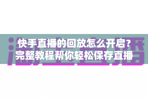 快手直播的回放怎么开启?完整教程帮你轻松保存直播精彩内容 快手直播的回放怎么开启?完整教程帮你轻松保存直播精彩内容