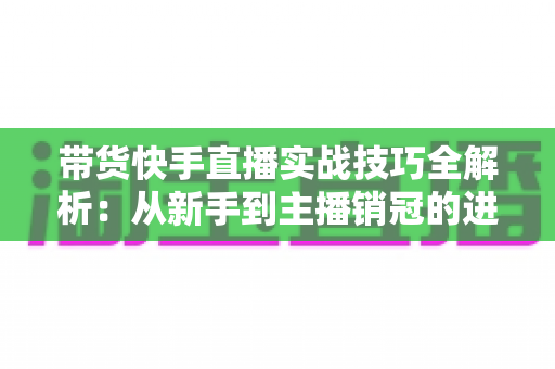 带货快手直播实战技巧全解析：从新手到主播销冠的进阶指南