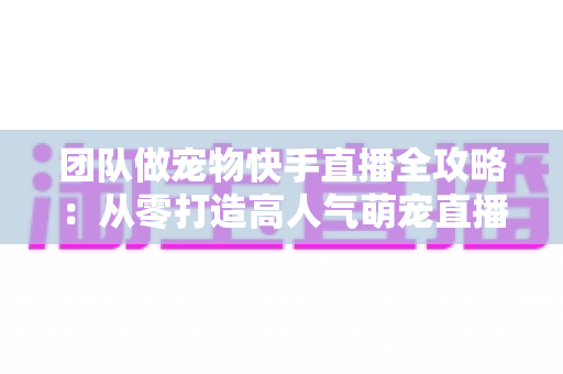 团队做宠物快手直播全攻略：从零打造高人气萌宠直播间的实战指南