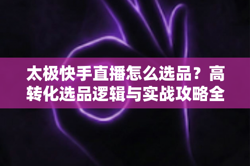 太极快手直播怎么选品?高转化选品逻辑与实战攻略全解析 太极快手直播怎么选品?高转化选品逻辑与实战攻略全解析