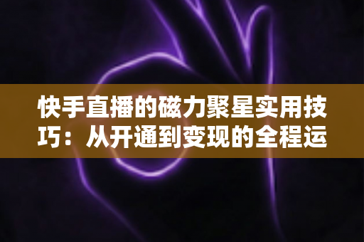 快手直播的磁力聚星实用技巧:从开通到变现的全程运营指南 快手直播的磁力聚星实用技巧:从开通到变现的全程运营指南