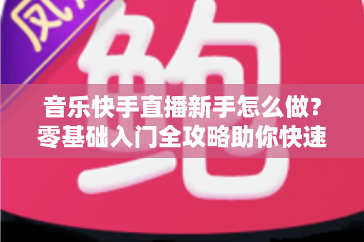 音乐快手直播新手怎么做？零基础入门全攻略助你快速上手音乐直播