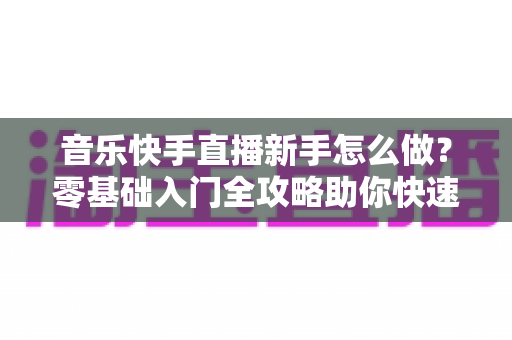 音乐快手直播新手怎么做？零基础入门全攻略助你快速上手音乐直播