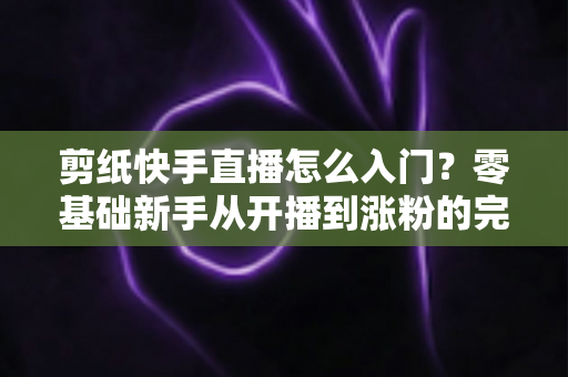 剪纸快手直播怎么入门?零基础新手从开播到涨粉的完整实战指南 剪纸快手直播怎么入门?零基础新手从开播到涨粉的完整实战指南