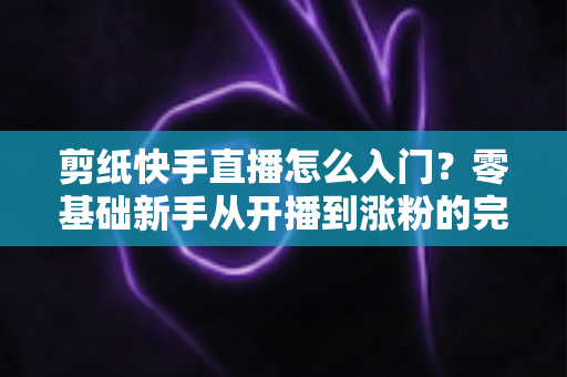 剪纸快手直播怎么入门?零基础新手从开播到涨粉的完整实战指南 剪纸快手直播怎么入门?零基础新手从开播到涨粉的完整实战指南