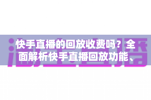 快手直播的回放收费吗？全面解析快手直播回放功能、收费标准与实用指南