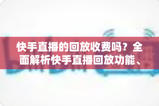 快手直播的回放收费吗？全面解析快手直播回放功能、收费标准与实用指南