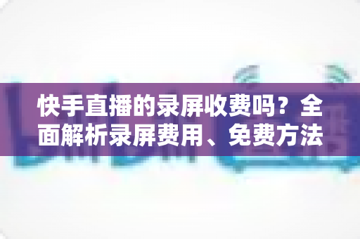 快手直播的录屏收费吗?全面解析录屏费用、免费方法与常见误区 快手直播的录屏收费吗?全面解析录屏费用、免费方法与常见误区