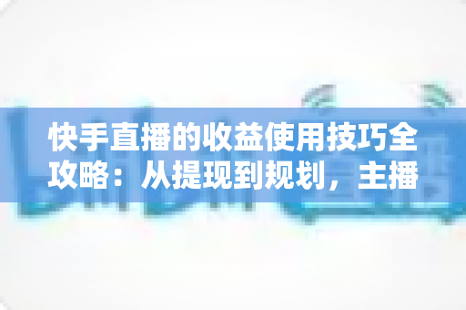 快手直播的收益使用技巧全攻略：从提现到规划，主播变现必备实战指南