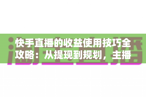 快手直播的收益使用技巧全攻略：从提现到规划，主播变现必备实战指南