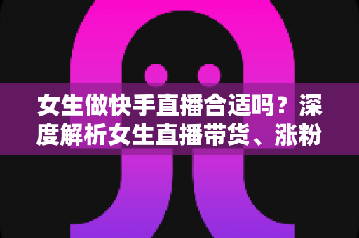 女生做快手直播合适吗？深度解析女生直播带货、涨粉与赚钱的真实前景